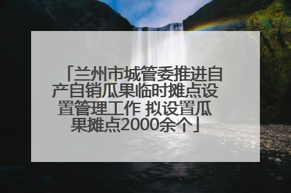 兰州市城管委推进自产自销瓜果临时摊点设置管理工作 拟设置瓜果摊点2000余个
