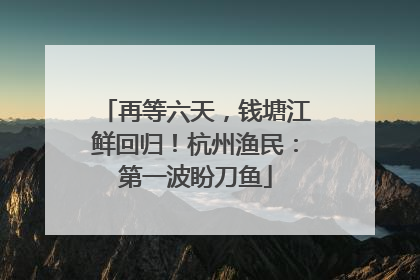 再等六天，钱塘江鲜回归！杭州渔民：第一波盼刀鱼