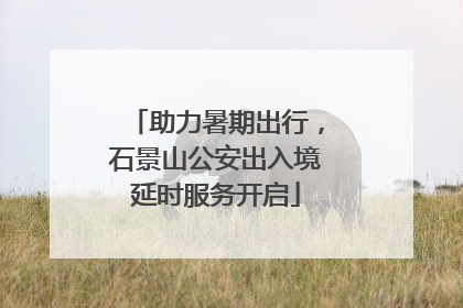 助力暑期出行，石景山公安出入境延时服务开启