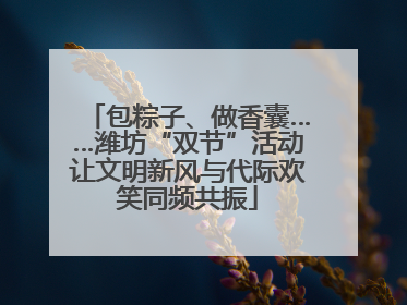 包粽子、做香囊……潍坊“双节”活动让文明新风与代际欢笑同频共振