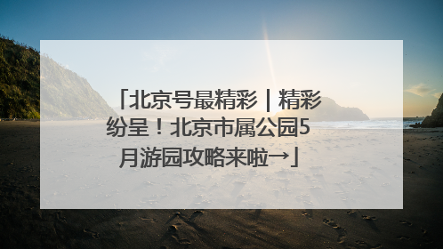 北京号最精彩｜精彩纷呈！北京市属公园5月游园攻略来啦→
