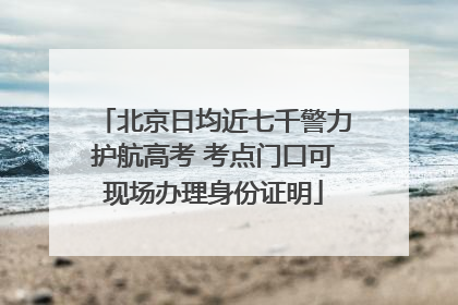 北京日均近七千警力护航高考 考点门口可现场办理身份证明