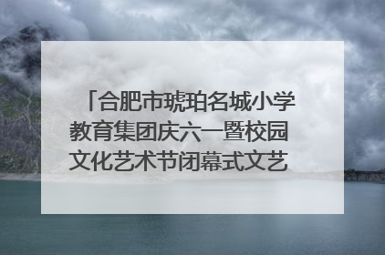 合肥市琥珀名城小学教育集团庆六一暨校园文化艺术节闭幕式文艺汇演圆满举行