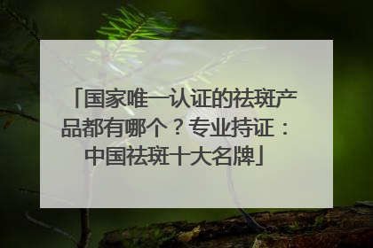 国家唯一认证的祛斑产品都有哪个？专业持证：中国祛斑十大名牌