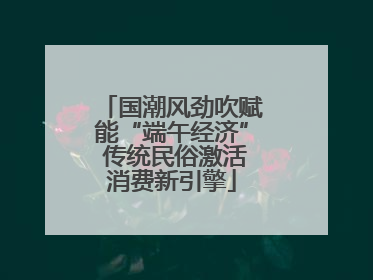 国潮风劲吹赋能“端午经济” 传统民俗激活消费新引擎