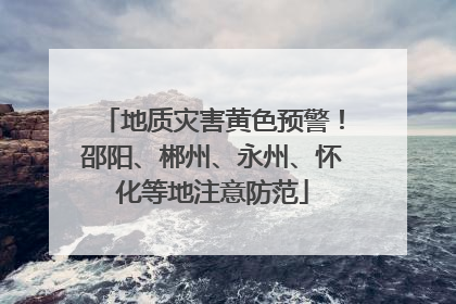 地质灾害黄色预警！邵阳、郴州、永州、怀化等地注意防范