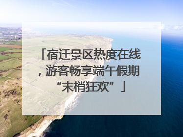 宿迁景区热度在线，游客畅享端午假期“末梢狂欢”