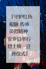 守护红色根脉 传承英烈精神 安乡县举行烈士统一迁葬仪式