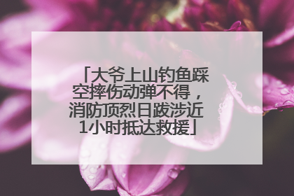 大爷上山钓鱼踩空摔伤动弹不得，消防顶烈日跋涉近1小时抵达救援
