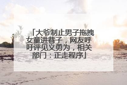 大爷制止男子拖拽女童进巷子，网友呼吁评见义勇为，相关部门：正走程序