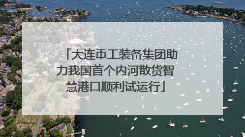 大连重工装备集团助力我国首个内河散货智慧港口顺利试运行
