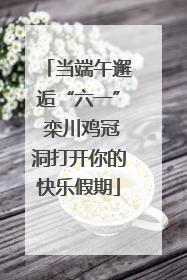 当端午邂逅“六一” 栾川鸡冠洞打开你的快乐假期