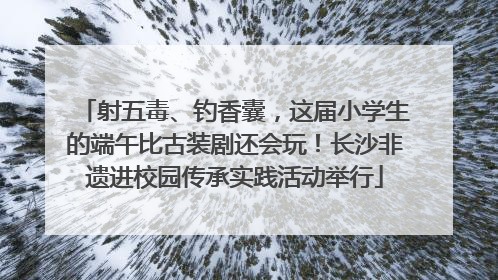 射五毒、钓香囊，这届小学生的端午比古装剧还会玩！长沙非遗进校园传承实践活动举行