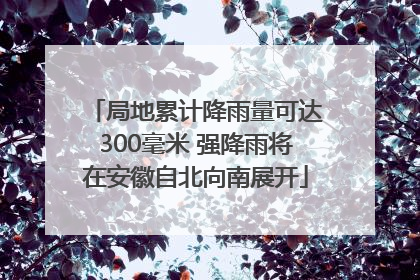 局地累计降雨量可达300毫米 强降雨将在安徽自北向南展开