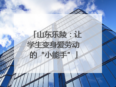 山东乐陵：让学生变身爱劳动的“小能手”