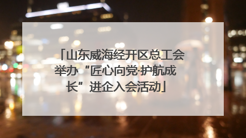 山东威海经开区总工会举办“匠心向党·护航成长”进企入会活动