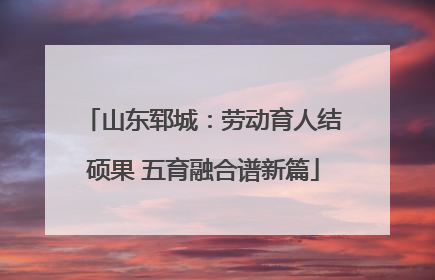 山东郓城：劳动育人结硕果 五育融合谱新篇