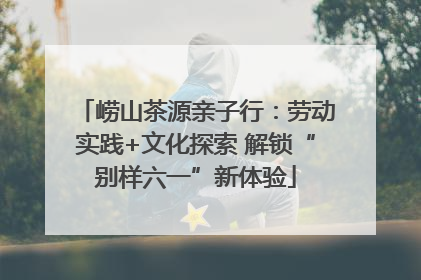 崂山茶源亲子行：劳动实践+文化探索 解锁“别样六一”新体验