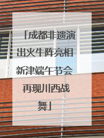 成都非遗演出火牛阵亮相新津端午节会 再现川西战舞