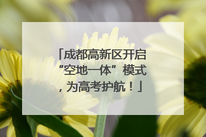 成都高新区开启“空地一体”模式，为高考护航！