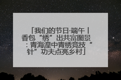 我们的节日·端午丨香包“绣”出共富图景：青海湟中青绣竞技“针”功夫点亮乡村