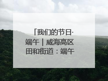 我们的节日·端午｜威海高区田和街道：端午薪火续长卷，邻里馨香聚暖流