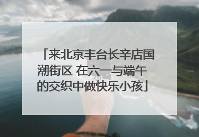 来北京丰台长辛店国潮街区 在六一与端午的交织中做快乐小孩