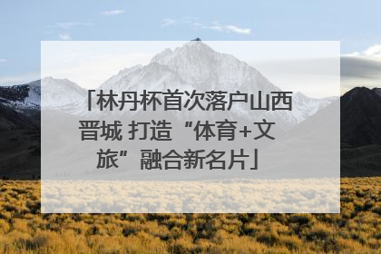 林丹杯首次落户山西晋城 打造“体育+文旅”融合新名片