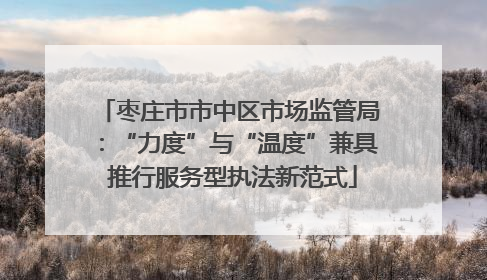 枣庄市市中区市场监管局：“力度”与“温度”兼具 推行服务型执法新范式
