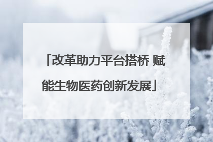 改革助力平台搭桥 赋能生物医药创新发展