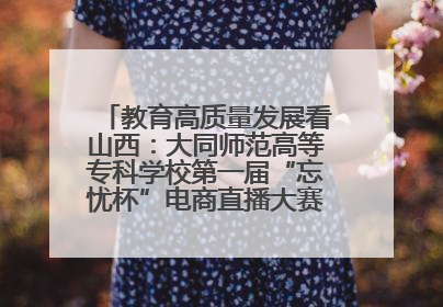 教育高质量发展看山西：大同师范高等专科学校第一届“忘忧杯”电商直播大赛圆满收官