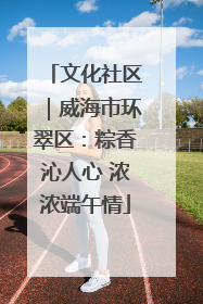 文化社区｜威海市环翠区：粽香沁人心 浓浓端午情