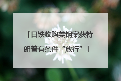 日铁收购美钢案获特朗普有条件“放行”