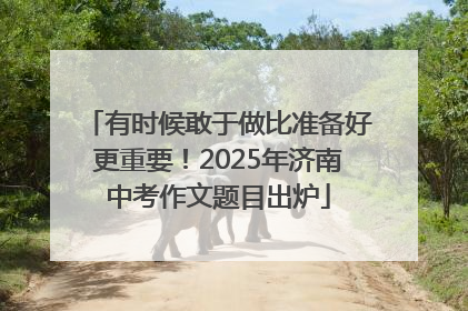 有时候敢于做比准备好更重要！2025年济南中考作文题目出炉