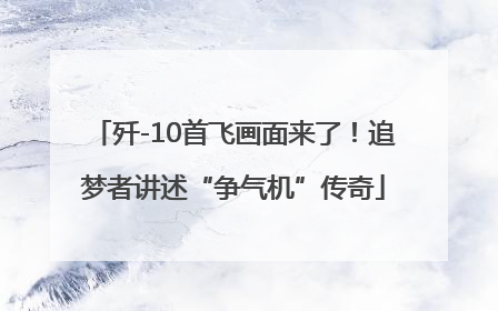 歼-10首飞画面来了！追梦者讲述“争气机”传奇