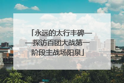 永远的太行丰碑——探访百团大战第一阶段主战场阳泉