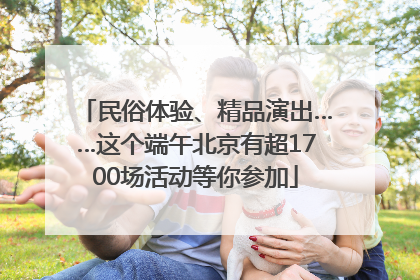 民俗体验、精品演出……这个端午北京有超1700场活动等你参加