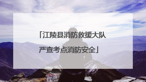 江陵县消防救援大队严查考点消防安全