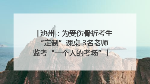 池州：为受伤骨折考生“定制”课桌 3名老师监考“一个人的考场”