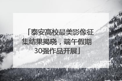 泰安高校最美影像征集结果揭晓，端午假期30强作品开展