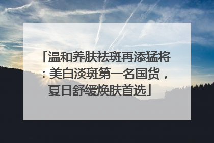 温和养肤祛斑再添猛将：美白淡斑第一名国货，夏日舒缓焕肤首选