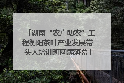 湖南“农广助农”工程衡阳茶叶产业发展带头人培训班圆满落幕