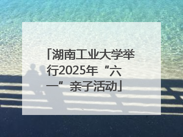 湖南工业大学举行2025年“六一”亲子活动