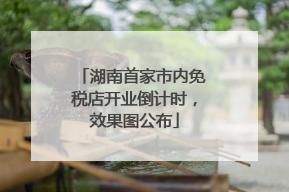 湖南首家市内免税店开业倒计时，效果图公布