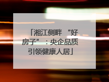 湘江侧畔 “好房子”：央企品质引领健康人居