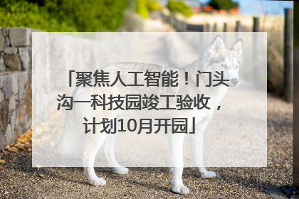 聚焦人工智能！门头沟一科技园竣工验收，计划10月开园