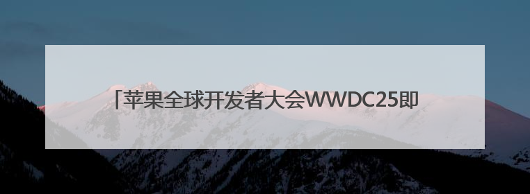 苹果全球开发者大会WWDC25即将举行 爆料称全系系统将重命名