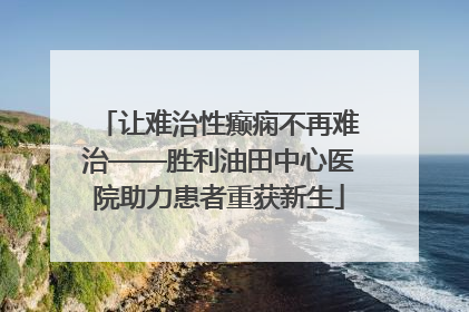 让难治性癫痫不再难治——胜利油田中心医院助力患者重获新生
