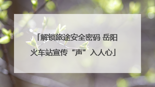 解锁旅途安全密码 岳阳火车站宣传“声”入人心
