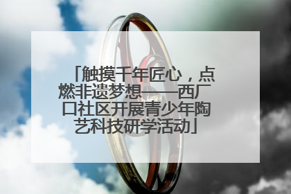 触摸千年匠心，点燃非遗梦想——西厂口社区开展青少年陶艺科技研学活动